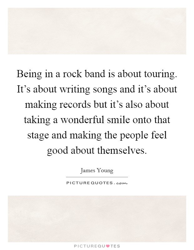 Being in a rock band is about touring. It's about writing songs and it's about making records but it's also about taking a wonderful smile onto that stage and making the people feel good about themselves. Picture Quote #1