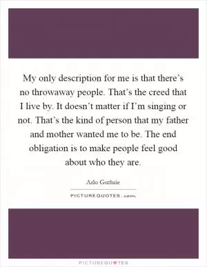 My only description for me is that there’s no throwaway people. That’s the creed that I live by. It doesn’t matter if I’m singing or not. That’s the kind of person that my father and mother wanted me to be. The end obligation is to make people feel good about who they are Picture Quote #1