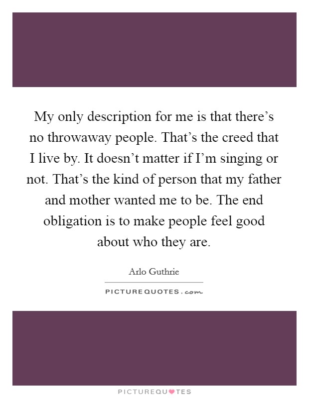 My only description for me is that there's no throwaway people. That's the creed that I live by. It doesn't matter if I'm singing or not. That's the kind of person that my father and mother wanted me to be. The end obligation is to make people feel good about who they are. Picture Quote #1