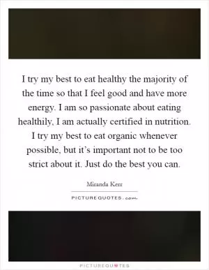 I try my best to eat healthy the majority of the time so that I feel good and have more energy. I am so passionate about eating healthily, I am actually certified in nutrition. I try my best to eat organic whenever possible, but it’s important not to be too strict about it. Just do the best you can Picture Quote #1