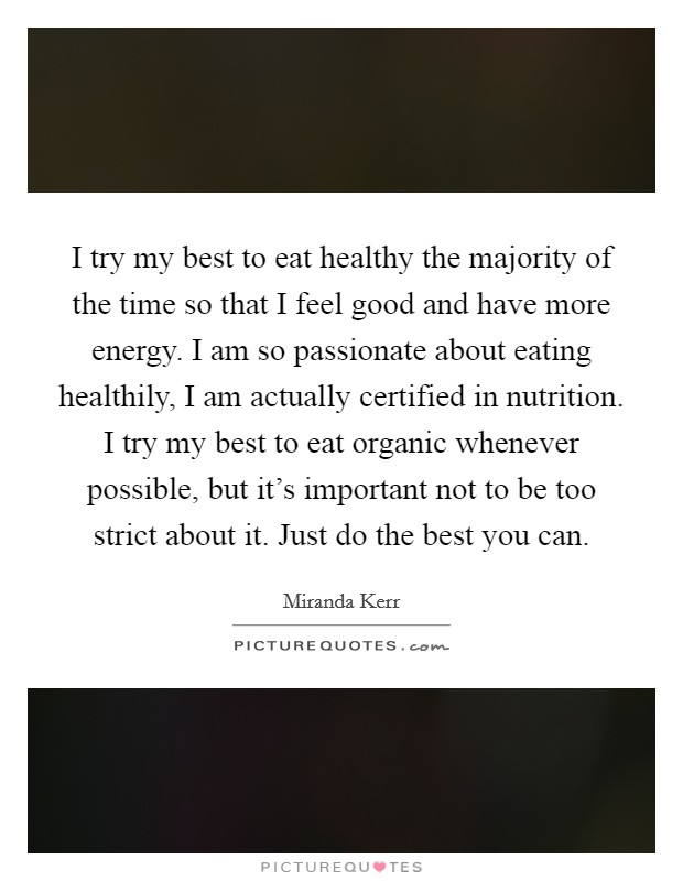 I try my best to eat healthy the majority of the time so that I feel good and have more energy. I am so passionate about eating healthily, I am actually certified in nutrition. I try my best to eat organic whenever possible, but it's important not to be too strict about it. Just do the best you can. Picture Quote #1