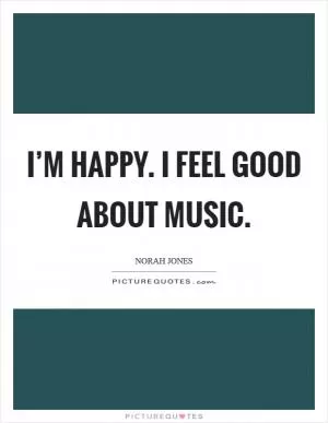 I’m happy. I feel good about music Picture Quote #1