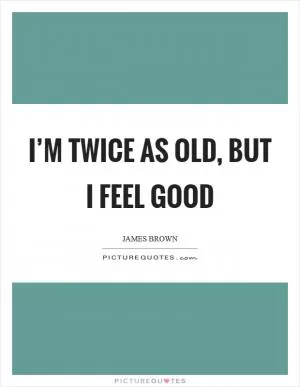 I’m twice as old, but I feel good Picture Quote #1
