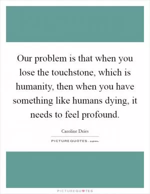 Our problem is that when you lose the touchstone, which is humanity, then when you have something like humans dying, it needs to feel profound Picture Quote #1