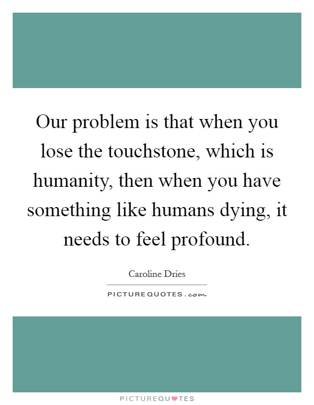 Our problem is that when you lose the touchstone, which is humanity, then when you have something like humans dying, it needs to feel profound. Picture Quote #1