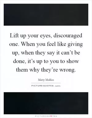 Lift up your eyes, discouraged one. When you feel like giving up, when they say it can’t be done, it’s up to you to show them why they’re wrong Picture Quote #1