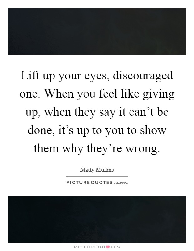 Lift up your eyes, discouraged one. When you feel like giving up, when they say it can't be done, it's up to you to show them why they're wrong. Picture Quote #1