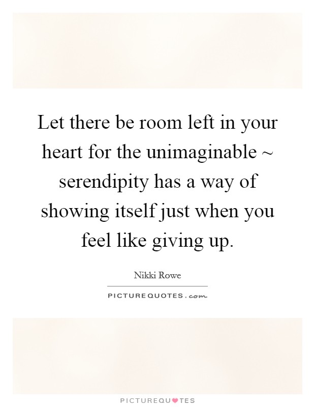 Let there be room left in your heart for the unimaginable ~ serendipity has a way of showing itself just when you feel like giving up. Picture Quote #1