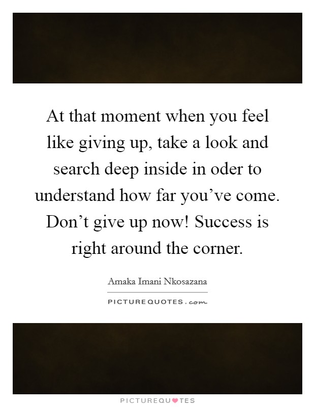 At that moment when you feel like giving up, take a look and search deep inside in oder to understand how far you've come. Don't give up now! Success is right around the corner. Picture Quote #1