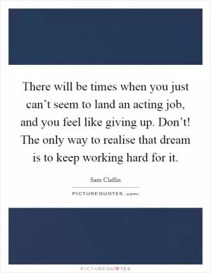 There will be times when you just can’t seem to land an acting job, and you feel like giving up. Don’t! The only way to realise that dream is to keep working hard for it Picture Quote #1