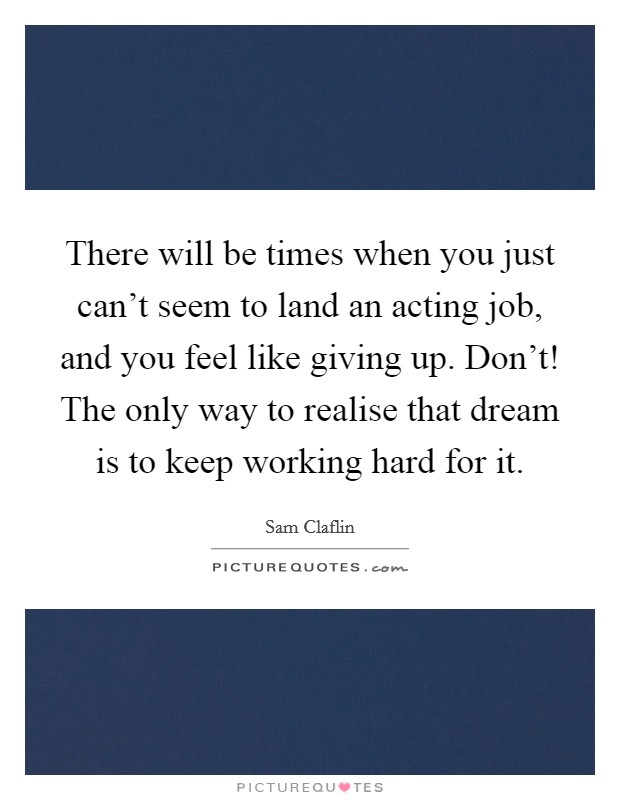 There will be times when you just can't seem to land an acting job, and you feel like giving up. Don't! The only way to realise that dream is to keep working hard for it. Picture Quote #1