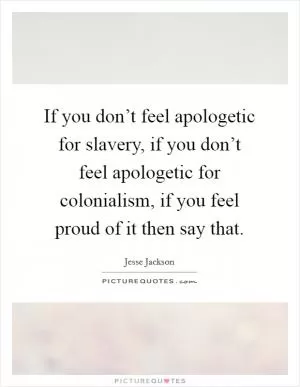 If you don’t feel apologetic for slavery, if you don’t feel apologetic for colonialism, if you feel proud of it then say that Picture Quote #1