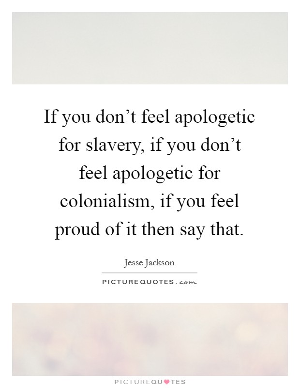 If you don't feel apologetic for slavery, if you don't feel apologetic for colonialism, if you feel proud of it then say that. Picture Quote #1