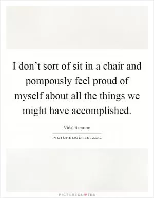 I don’t sort of sit in a chair and pompously feel proud of myself about all the things we might have accomplished Picture Quote #1