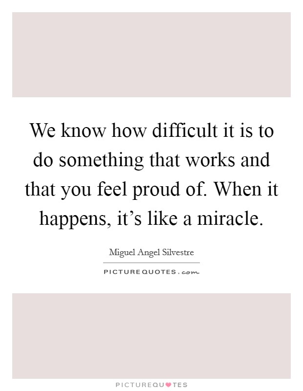 We know how difficult it is to do something that works and that you feel proud of. When it happens, it's like a miracle. Picture Quote #1