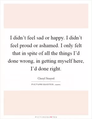 I didn’t feel sad or happy. I didn’t feel proud or ashamed. I only felt that in spite of all the things I’d done wrong, in getting myself here, I’d done right Picture Quote #1