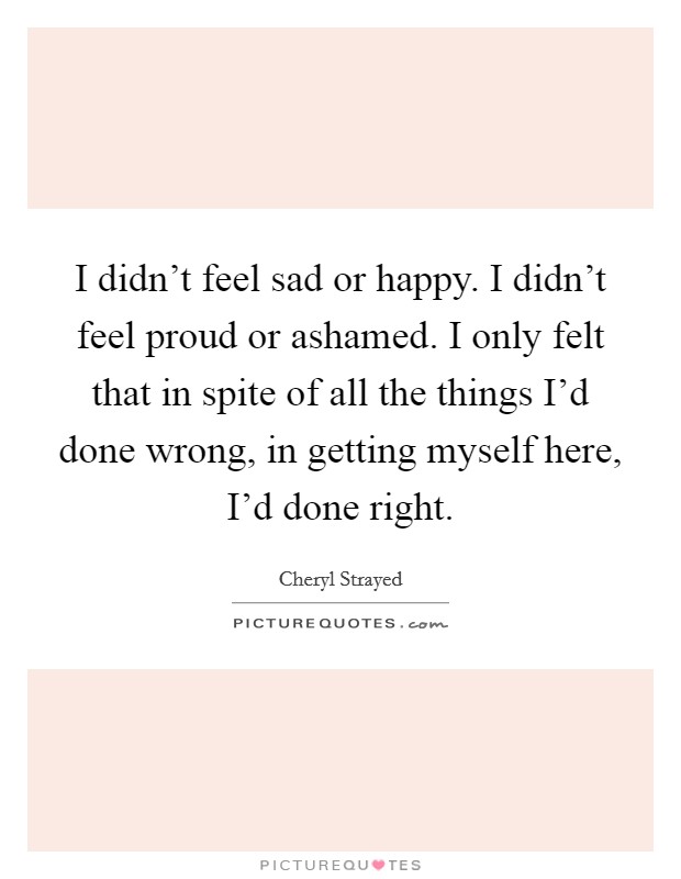 I didn't feel sad or happy. I didn't feel proud or ashamed. I only felt that in spite of all the things I'd done wrong, in getting myself here, I'd done right. Picture Quote #1