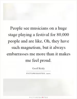 People see musicians on a huge stage playing a festival for 80,000 people and are like, Oh, they have such magnetism, but it always embarrasses me more than it makes me feel proud Picture Quote #1