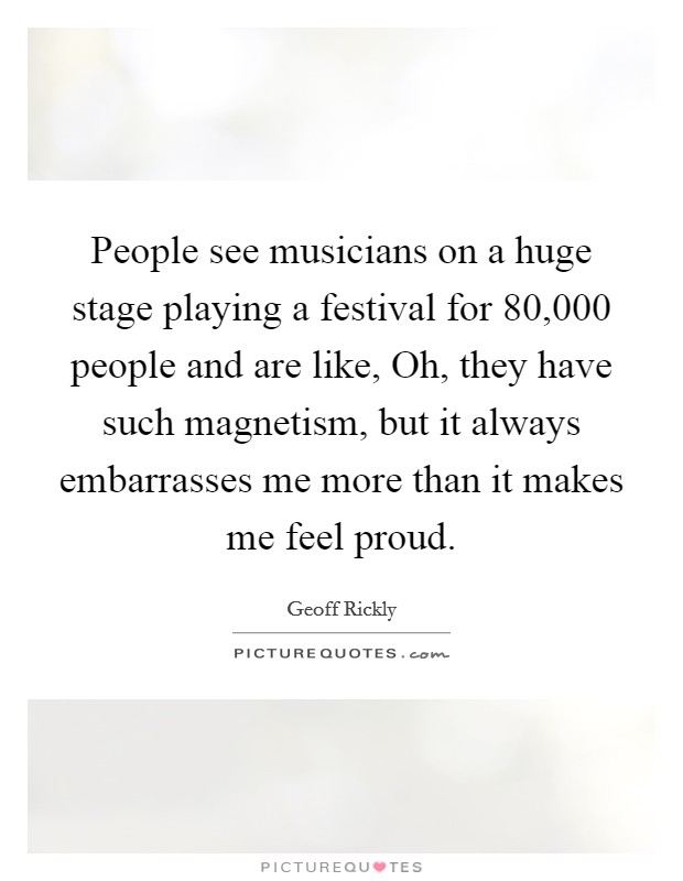 People see musicians on a huge stage playing a festival for 80,000 people and are like, Oh, they have such magnetism, but it always embarrasses me more than it makes me feel proud. Picture Quote #1