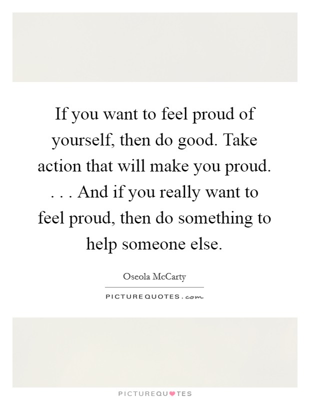 If you want to feel proud of yourself, then do good. Take action that will make you proud. . . . And if you really want to feel proud, then do something to help someone else. Picture Quote #1
