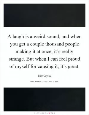 A laugh is a weird sound, and when you get a couple thousand people making it at once, it’s really strange. But when I can feel proud of myself for causing it, it’s great Picture Quote #1
