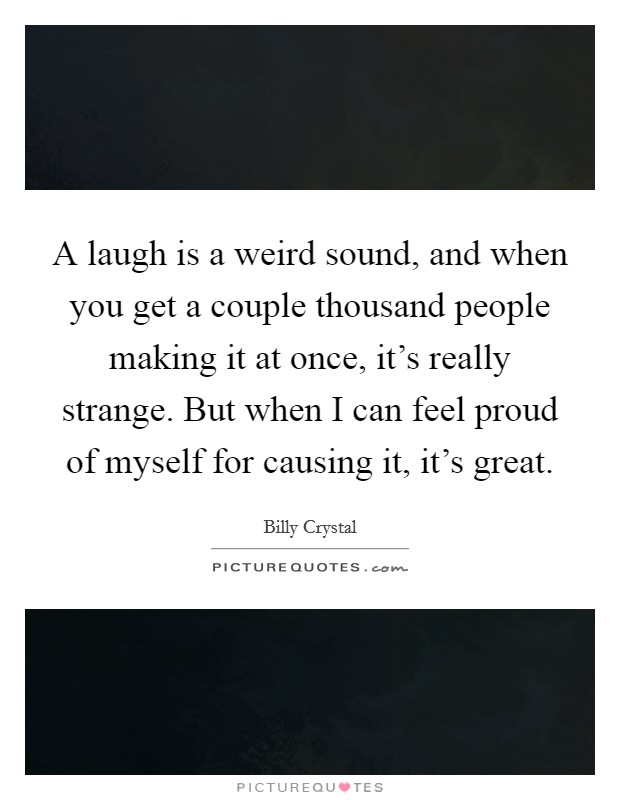 A laugh is a weird sound, and when you get a couple thousand people making it at once, it's really strange. But when I can feel proud of myself for causing it, it's great. Picture Quote #1