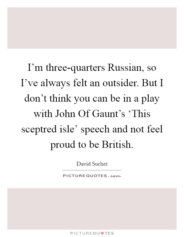 I'm three-quarters Russian, so I've always felt an outsider. But I don't think you can be in a play with John Of Gaunt's ‘This sceptred isle' speech and not feel proud to be British. Picture Quote #1