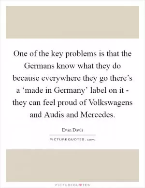 One of the key problems is that the Germans know what they do because everywhere they go there’s a ‘made in Germany’ label on it - they can feel proud of Volkswagens and Audis and Mercedes Picture Quote #1
