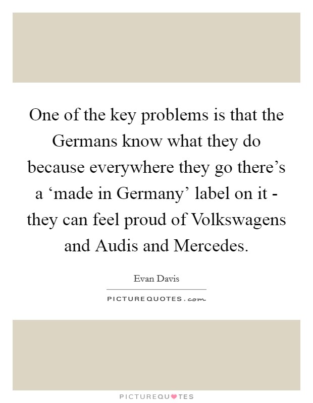 One of the key problems is that the Germans know what they do because everywhere they go there's a ‘made in Germany' label on it - they can feel proud of Volkswagens and Audis and Mercedes. Picture Quote #1