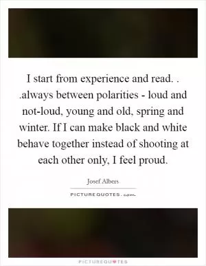 I start from experience and read. . .always between polarities - loud and not-loud, young and old, spring and winter. If I can make black and white behave together instead of shooting at each other only, I feel proud Picture Quote #1