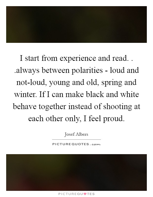 I start from experience and read. . .always between polarities - loud and not-loud, young and old, spring and winter. If I can make black and white behave together instead of shooting at each other only, I feel proud. Picture Quote #1