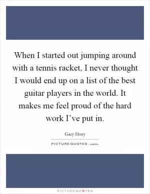 When I started out jumping around with a tennis racket, I never thought I would end up on a list of the best guitar players in the world. It makes me feel proud of the hard work I’ve put in Picture Quote #1