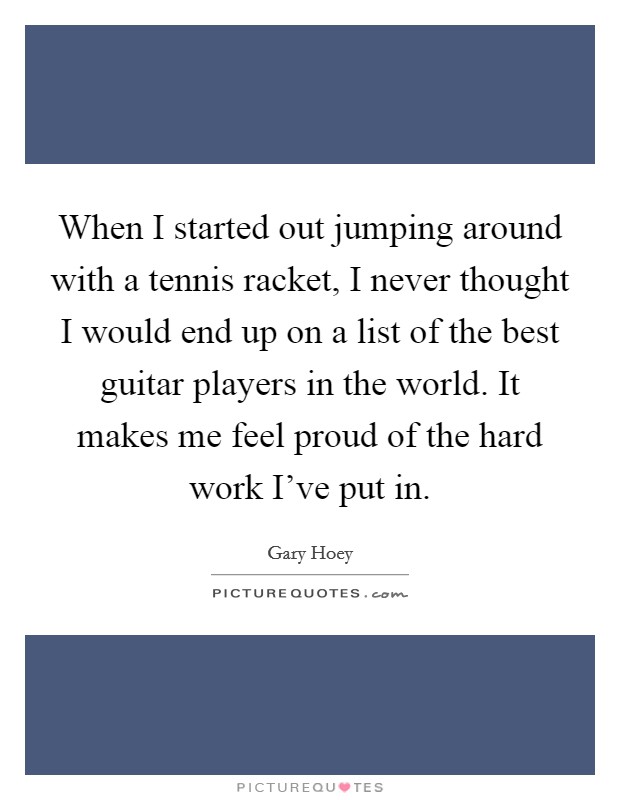 When I started out jumping around with a tennis racket, I never thought I would end up on a list of the best guitar players in the world. It makes me feel proud of the hard work I've put in. Picture Quote #1