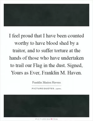 I feel proud that I have been counted worthy to have blood shed by a traitor, and to suffer torture at the hands of those who have undertaken to trail our Flag in the dust. Signed, Yours as Ever, Franklin M. Haven Picture Quote #1