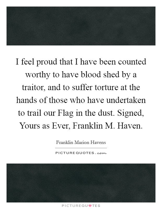 I feel proud that I have been counted worthy to have blood shed by a traitor, and to suffer torture at the hands of those who have undertaken to trail our Flag in the dust. Signed, Yours as Ever, Franklin M. Haven. Picture Quote #1