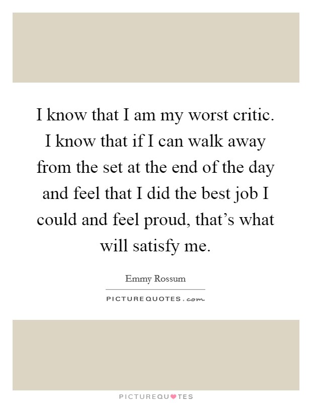 I know that I am my worst critic. I know that if I can walk away from the set at the end of the day and feel that I did the best job I could and feel proud, that's what will satisfy me. Picture Quote #1