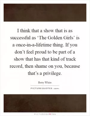 I think that a show that is as successful as ‘The Golden Girls’ is a once-in-a-lifetime thing. If you don’t feel proud to be part of a show that has that kind of track record, then shame on you, because that’s a privilege Picture Quote #1