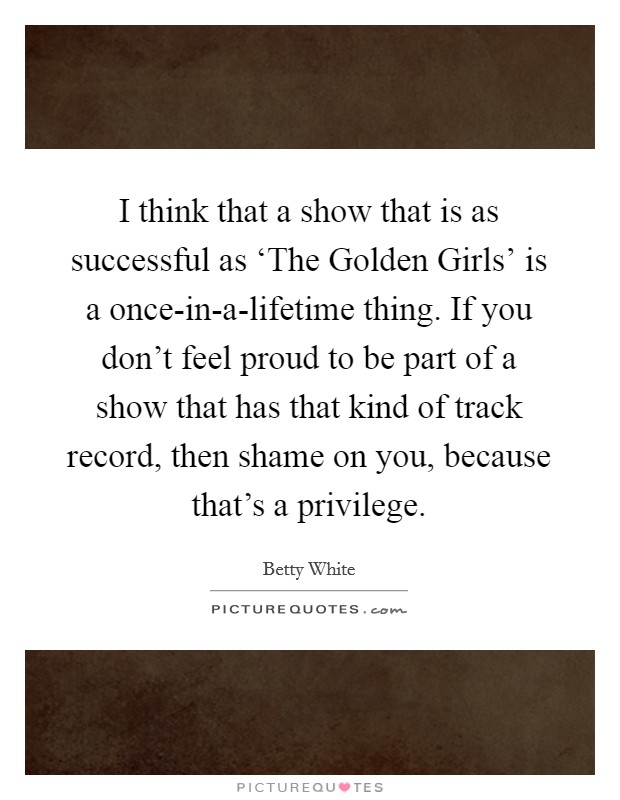 I think that a show that is as successful as ‘The Golden Girls' is a once-in-a-lifetime thing. If you don't feel proud to be part of a show that has that kind of track record, then shame on you, because that's a privilege. Picture Quote #1
