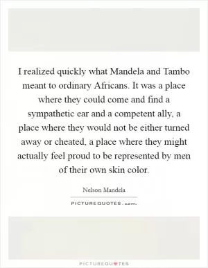 I realized quickly what Mandela and Tambo meant to ordinary Africans. It was a place where they could come and find a sympathetic ear and a competent ally, a place where they would not be either turned away or cheated, a place where they might actually feel proud to be represented by men of their own skin color Picture Quote #1