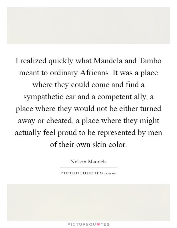 I realized quickly what Mandela and Tambo meant to ordinary Africans. It was a place where they could come and find a sympathetic ear and a competent ally, a place where they would not be either turned away or cheated, a place where they might actually feel proud to be represented by men of their own skin color. Picture Quote #1