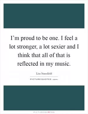 I’m proud to be one. I feel a lot stronger, a lot sexier and I think that all of that is reflected in my music Picture Quote #1