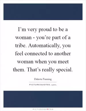 I’m very proud to be a woman - you’re part of a tribe. Automatically, you feel connected to another woman when you meet them. That’s really special Picture Quote #1