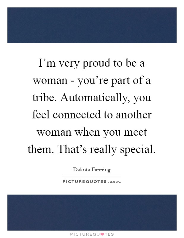 I'm very proud to be a woman - you're part of a tribe. Automatically, you feel connected to another woman when you meet them. That's really special. Picture Quote #1