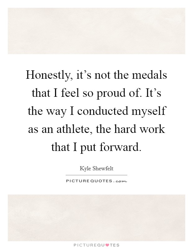 Honestly, it's not the medals that I feel so proud of. It's the way I conducted myself as an athlete, the hard work that I put forward. Picture Quote #1