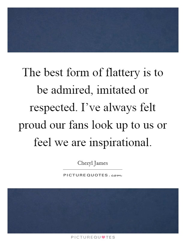 The best form of flattery is to be admired, imitated or respected. I've always felt proud our fans look up to us or feel we are inspirational. Picture Quote #1