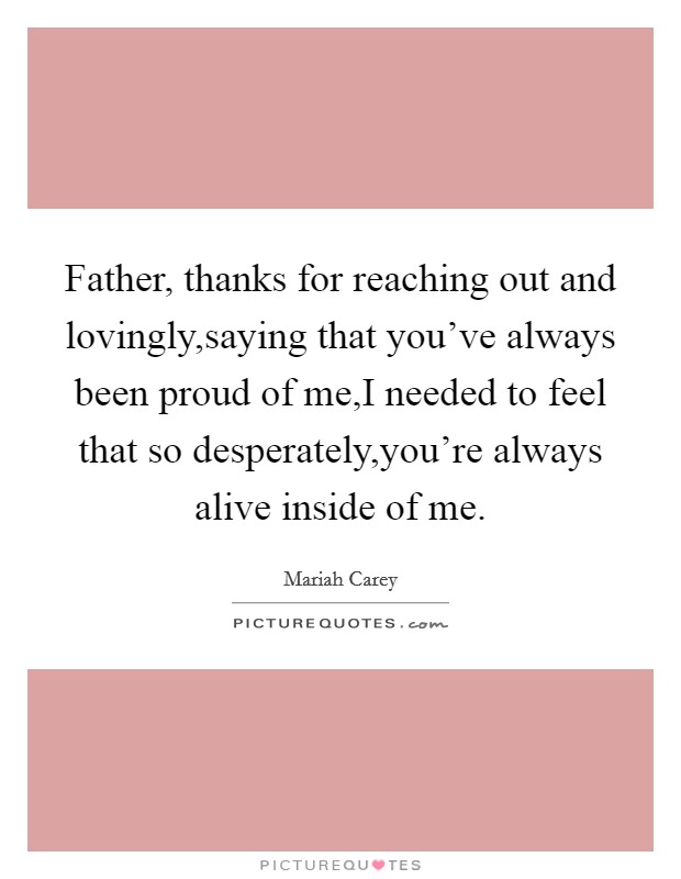 Father, thanks for reaching out and lovingly,saying that you've always been proud of me,I needed to feel that so desperately,you're always alive inside of me. Picture Quote #1
