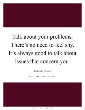Talk about your problems. There’s no need to feel shy. It’s always good to talk about issues that concern you Picture Quote #1