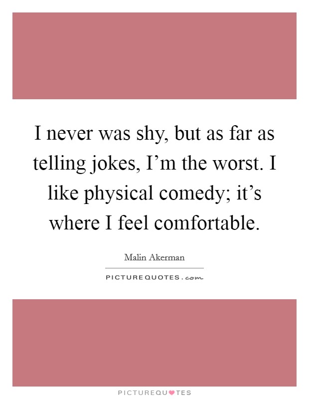 I never was shy, but as far as telling jokes, I'm the worst. I like physical comedy; it's where I feel comfortable. Picture Quote #1