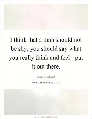 I think that a man should not be shy; you should say what you really think and feel - put it out there Picture Quote #1
