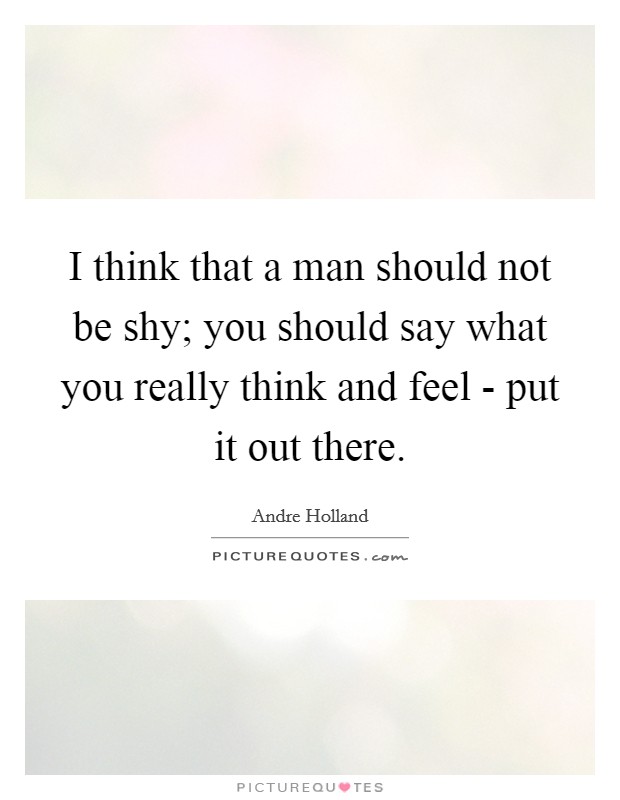I think that a man should not be shy; you should say what you really think and feel - put it out there. Picture Quote #1